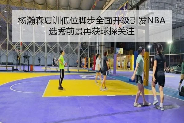 杨瀚森夏训低位脚步全面升级引发NBA选秀前景再获球探关注